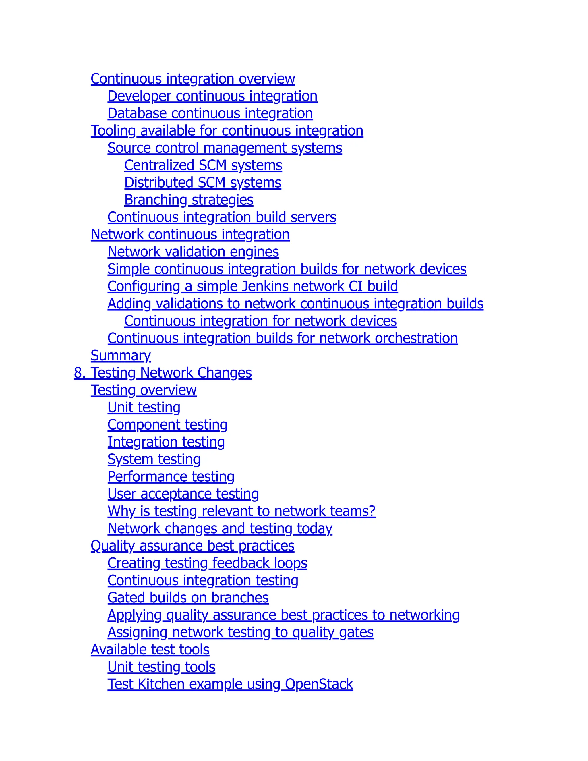 Continuous integration overview
Developer continuous integration
Database continuous integration
Tooling available for continuous integration
Source control management systems
Centralized SCM systems
Distributed SCM systems
Branching strategies
Continuous integration build servers
Network continuous integration
Network validation engines
Simple continuous integration builds for network devices
Configuring a simple Jenkins network CI build
Adding validations to network continuous integration builds
Continuous integration for network devices
Continuous integration builds for network orchestration
Summary
8. Testing Network Changes
Testing overview
Unit testing
Component testing
Integration testing
System testing
Performance testing
User acceptance testing
Why is testing relevant to network teams?
Network changes and testing today
Quality assurance best practices
Creating testing feedback loops
Continuous integration testing
Gated builds on branches
Applying quality assurance best practices to networking
Assigning network testing to quality gates
Available test tools
Unit testing tools
Test Kitchen example using OpenStack
 