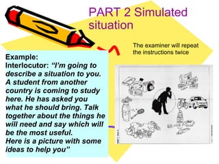 PART 2 Simulated situation The examiner will repeat the instructions twice Example: Interlocutor:  “I’m going to describe a situation to you. A student from another country is coming to study here. He has asked you what he should bring. Talk together about the things he will need and say which will be the most useful. Here is a picture with some ideas to help you” 