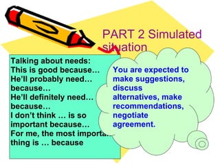 PART 2 Simulated situation Talking about needs: This is good because… He’ll probably need… because… He’ll definitely need… because… I don’t think … is so important because… For me, the most important thing is … because You are expected to make suggestions, discuss alternatives, make recommendations, negotiate agreement. 