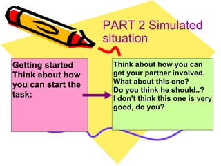 PART 2 Simulated situation Think about how you can get your partner involved. What about this one? Do you think he should..? I don’t think this one is very good, do you? Getting started Think about how you can start the task: 