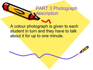 PART 3 Photograph description   A colour photograph is given to each student in turn and they have to talk about it for up to one minute.  