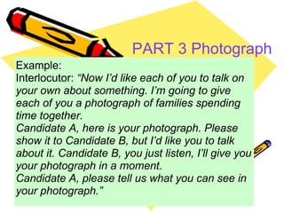 PART 3 Photograph description   Example: Interlocutor:  “Now I’d like each of you to talk on your own about something. I’m going to give each of you a photograph of families spending time together. Candidate A, here is your photograph. Please show it to Candidate B, but I’d like you to talk about it. Candidate B, you just listen, I’ll give you your photograph in a moment. Candidate A, please tell us what you can see in your photograph.” 