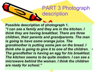 PART 3 Photograph description   Possible description of photograph 1.  “ I can see a family and they are in the kitchen. I think they are having breakfast. There are three children, their parents and grandparents. The man is going to have some orange juice. The grandmother is putting some jam on the bread. I think she is going to give it to one of the children. The grandfather is having an egg for his breakfast. The kitchen seems to be quite modern. I can see a microwave behind the woman. I think the children are ready for school.” 