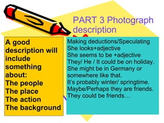 PART 3 Photograph description   A good description will include something about: The people The place The action The background Making deductions/Speculating She looks+adjective She seems to be +adjective They/ He / It could be on holiday. She might be in Germany or somewhere like that. It’s probably winter/ springtime. Maybe/Perhaps they are friends. They could be friends… 