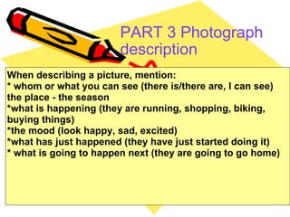 PART 3 Photograph description   When describing a picture, mention: * whom or what you can see (there is/there are, I can see) the place - the season *what is happening (they are running, shopping, biking, buying things) *the mood (look happy, sad, excited) *what has just happened (they have just started doing it) * what is going to happen next (they are going to go home) 
