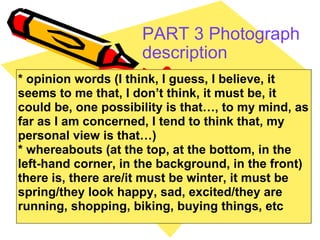 PART 3 Photograph description   * opinion words (I think, I guess, I believe, it seems to me that, I don’t think, it must be, it could be, one possibility is that…, to my mind, as far as I am concerned, I tend to think that, my personal view is that…) * whereabouts (at the top, at the bottom, in the left-hand corner, in the background, in the front) there is, there are/it must be winter, it must be spring/they look happy, sad, excited/they are running, shopping, biking, buying things, etc  
