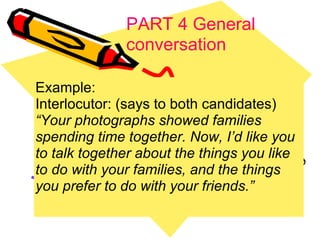 PART 4 General conversation   Example: Interlocutor: (says to both candidates) “ Your photographs showed families spending time together. Now, I’d like you to talk together about the things you like to do with your families, and the things you prefer to do with your friends.” 