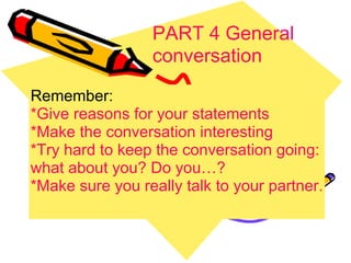 PART 4 General conversation   Remember: *Give reasons for your statements *Make the conversation interesting *Try hard to keep the conversation going: what about you? Do you…? *Make sure you really talk to your partner. 