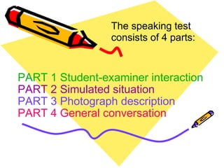 PART 1 Student-examiner interaction PART 2 Simulated situation PART 3 Photograph description PART 4 General conversation The speaking test consists of 4 parts: 