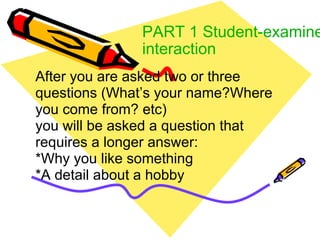 PART 1 Student-examiner interaction After you are asked two or three questions (What’s your name?Where you come from? etc) you will be asked a question that requires a longer answer: *Why you like something *A detail about a hobby 