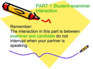 PART 1 Student-examiner interaction Remember: The interaction in this part is between  examiner and candidate  do not interrupt when your partner is speaking. 