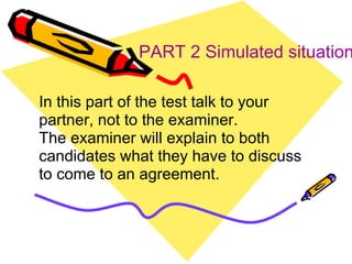 PART 2 Simulated situation In this part of the test talk to your partner, not to the examiner. The examiner will explain to both candidates what they have to discuss to come to an agreement. 
