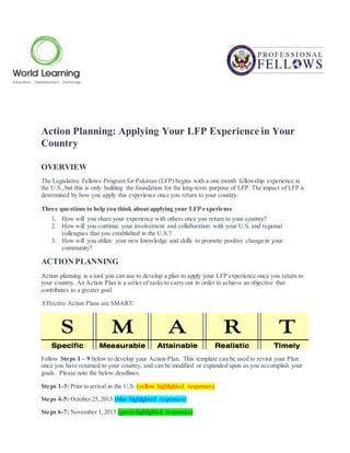 Action Planning: Applying Your LFP Experience in Your
Country
OVERVIEW
The Legislative Fellows Program for Pakistan (LFP) begins with a one month fellowship experience in
the U.S.,but this is only building the foundation for the long-term purpose of LFP. The impact of LFP is
determined by how you apply this experience once you return to your country.
Three questions to help you think about applying your LFP experience
1. How will you share your experience with others once you return to your country?
2. How will you continue your involvement and collaboration with your U.S. and regional
colleagues that you established in the U.S.?
3. How will you utilize your new knowledge and skills to promote positive change in your
community?
ACTION PLANNING
Action planning is a tool you can use to develop a plan to apply your LFP experience once you return to
your country. An Action Plan is a series of tasks to carry out in order to achieve an objective that
contributes to a greater goal.
Effective Action Plans are SMART:
Follow Steps 1 – 9 below to develop your Action Plan. This template can be used to revisit your Plan
once you have returned to your country, and can be modified or expanded upon as you accomplish your
goals. Please note the below deadlines.
Steps 1-3: Prior to arrival in the U.S. (yellow highlighted responses)
Steps 4-5: October 25,2015 (blue highlighted responses)
Steps 6-7: November 1,2015 (green highlighted responses)
 