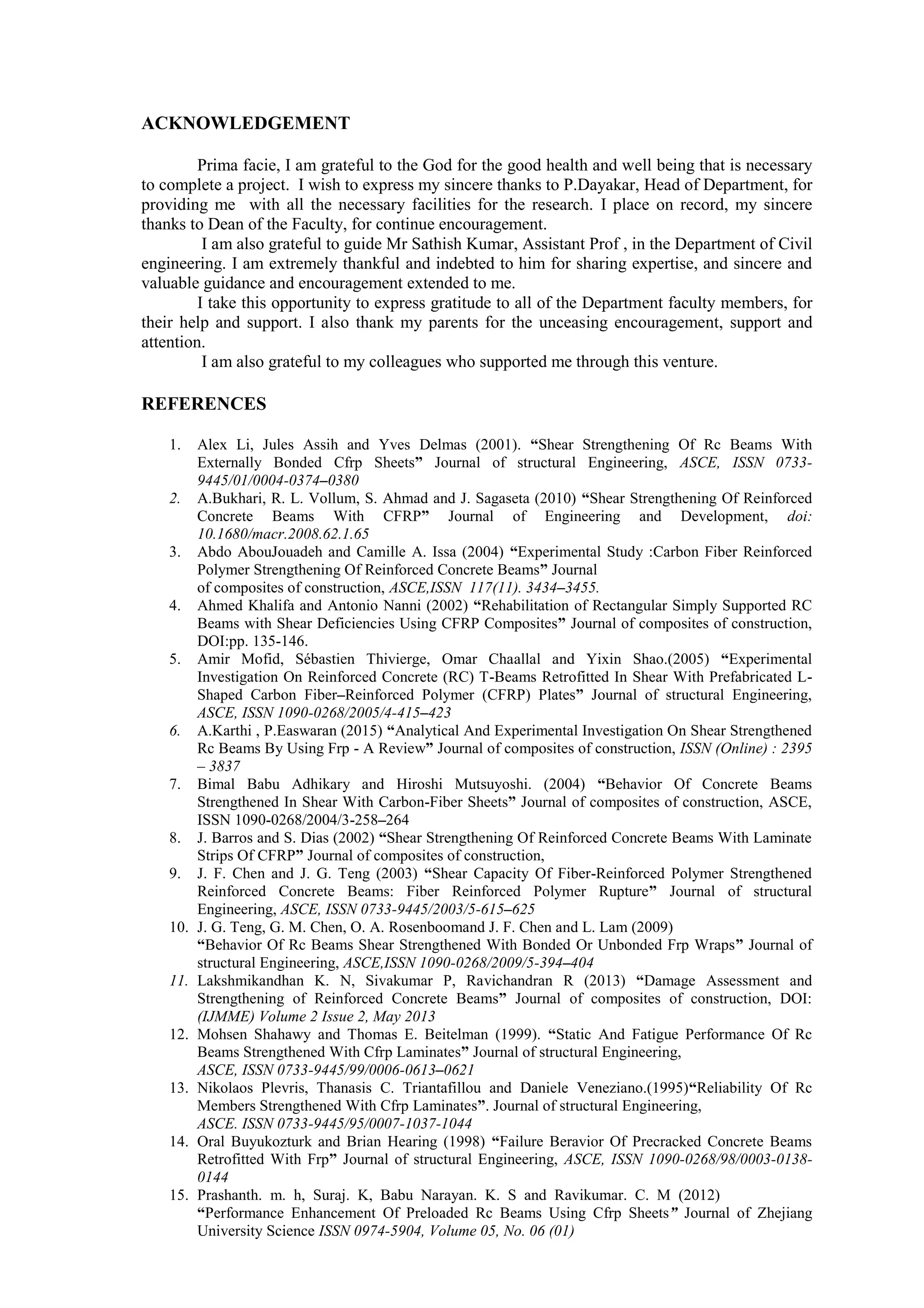 ACKNOWLEDGEMENT
Prima facie, I am grateful to the God for the good health and well being that is necessary
to complete a project. I wish to express my sincere thanks to P.Dayakar, Head of Department, for
providing me with all the necessary facilities for the research. I place on record, my sincere
thanks to Dean of the Faculty, for continue encouragement.
I am also grateful to guide Mr Sathish Kumar, Assistant Prof , in the Department of Civil
engineering. I am extremely thankful and indebted to him for sharing expertise, and sincere and
valuable guidance and encouragement extended to me.
I take this opportunity to express gratitude to all of the Department faculty members, for
their help and support. I also thank my parents for the unceasing encouragement, support and
attention.
I am also grateful to my colleagues who supported me through this venture.
REFERENCES
1. Alex Li, Jules Assih and Yves Delmas (2001). “Shear Strengthening Of Rc Beams With
Externally Bonded Cfrp Sheets” Journal of structural Engineering, ASCE, ISSN 0733-
9445/01/0004-0374–0380
2. A.Bukhari, R. L. Vollum, S. Ahmad and J. Sagaseta (2010) “Shear Strengthening Of Reinforced
Concrete Beams With CFRP” Journal of Engineering and Development, doi:
10.1680/macr.2008.62.1.65
3. Abdo AbouJouadeh and Camille A. Issa (2004) “Experimental Study :Carbon Fiber Reinforced
Polymer Strengthening Of Reinforced Concrete Beams” Journal
of composites of construction, ASCE,ISSN 117(11). 3434–3455.
4. Ahmed Khalifa and Antonio Nanni (2002) “Rehabilitation of Rectangular Simply Supported RC
Beams with Shear Deficiencies Using CFRP Composites” Journal of composites of construction,
DOI:pp. 135-146.
5. Amir Mofid, Sébastien Thivierge, Omar Chaallal and Yixin Shao.(2005) “Experimental
Investigation On Reinforced Concrete (RC) T-Beams Retrofitted In Shear With Prefabricated L-
Shaped Carbon Fiber–Reinforced Polymer (CFRP) Plates” Journal of structural Engineering,
ASCE, ISSN 1090-0268/2005/4-415–423
6. A.Karthi , P.Easwaran (2015) “Analytical And Experimental Investigation On Shear Strengthened
Rc Beams By Using Frp - A Review” Journal of composites of construction, ISSN (Online) : 2395
– 3837
7. Bimal Babu Adhikary and Hiroshi Mutsuyoshi. (2004) “Behavior Of Concrete Beams
Strengthened In Shear With Carbon-Fiber Sheets” Journal of composites of construction, ASCE,
ISSN 1090-0268/2004/3-258–264
8. J. Barros and S. Dias (2002) “Shear Strengthening Of Reinforced Concrete Beams With Laminate
Strips Of CFRP” Journal of composites of construction,
9. J. F. Chen and J. G. Teng (2003) “Shear Capacity Of Fiber-Reinforced Polymer Strengthened
Reinforced Concrete Beams: Fiber Reinforced Polymer Rupture” Journal of structural
Engineering, ASCE, ISSN 0733-9445/2003/5-615–625
10. J. G. Teng, G. M. Chen, O. A. Rosenboomand J. F. Chen and L. Lam (2009)
“Behavior Of Rc Beams Shear Strengthened With Bonded Or Unbonded Frp Wraps” Journal of
structural Engineering, ASCE,ISSN 1090-0268/2009/5-394–404
11. Lakshmikandhan K. N, Sivakumar P, Ravichandran R (2013) “Damage Assessment and
Strengthening of Reinforced Concrete Beams” Journal of composites of construction, DOI:
(IJMME) Volume 2 Issue 2, May 2013
12. Mohsen Shahawy and Thomas E. Beitelman (1999). “Static And Fatigue Performance Of Rc
Beams Strengthened With Cfrp Laminates” Journal of structural Engineering,
ASCE, ISSN 0733-9445/99/0006-0613–0621
13. Nikolaos Plevris, Thanasis C. Triantafillou and Daniele Veneziano.(1995)“Reliability Of Rc
Members Strengthened With Cfrp Laminates”. Journal of structural Engineering,
ASCE. ISSN 0733-9445/95/0007-1037-1044
14. Oral Buyukozturk and Brian Hearing (1998) “Failure Beravior Of Precracked Concrete Beams
Retrofitted With Frp” Journal of structural Engineering, ASCE, ISSN 1090-0268/98/0003-0138-
0144
15. Prashanth. m. h, Suraj. K, Babu Narayan. K. S and Ravikumar. C. M (2012)
“Performance Enhancement Of Preloaded Rc Beams Using Cfrp Sheets” Journal of Zhejiang
University Science ISSN 0974-5904, Volume 05, No. 06 (01)
 