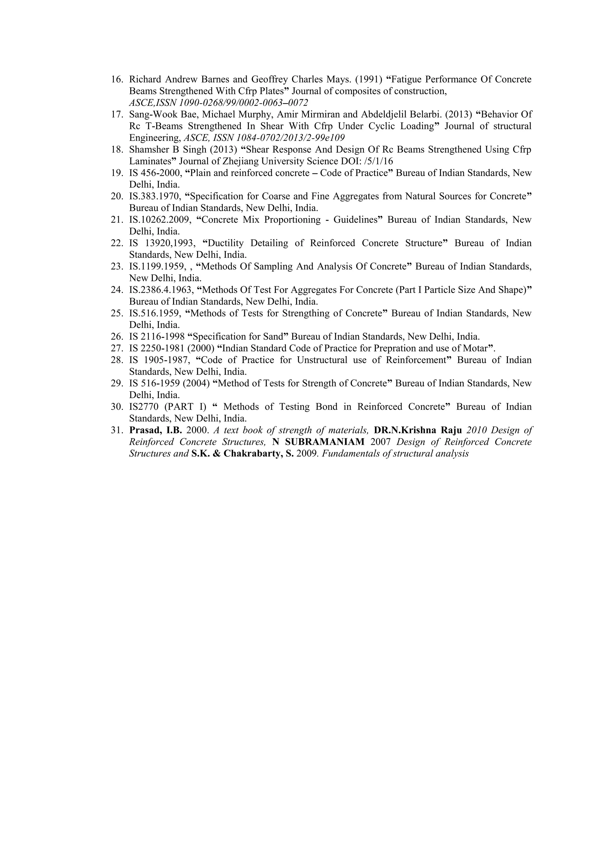 16. Richard Andrew Barnes and Geoffrey Charles Mays. (1991) “Fatigue Performance Of Concrete
Beams Strengthened With Cfrp Plates” Journal of composites of construction,
ASCE,ISSN 1090-0268/99/0002-0063–0072
17. Sang-Wook Bae, Michael Murphy, Amir Mirmiran and Abdeldjelil Belarbi. (2013) “Behavior Of
Rc T-Beams Strengthened In Shear With Cfrp Under Cyclic Loading” Journal of structural
Engineering, ASCE, ISSN 1084-0702/2013/2-99e109
18. Shamsher B Singh (2013) “Shear Response And Design Of Rc Beams Strengthened Using Cfrp
Laminates” Journal of Zhejiang University Science DOI: /5/1/16
19. IS 456-2000, “Plain and reinforced concrete – Code of Practice” Bureau of Indian Standards, New
Delhi, India.
20. IS.383.1970, “Specification for Coarse and Fine Aggregates from Natural Sources for Concrete”
Bureau of Indian Standards, New Delhi, India.
21. IS.10262.2009, “Concrete Mix Proportioning - Guidelines” Bureau of Indian Standards, New
Delhi, India.
22. IS 13920,1993, “Ductility Detailing of Reinforced Concrete Structure” Bureau of Indian
Standards, New Delhi, India.
23. IS.1199.1959, , “Methods Of Sampling And Analysis Of Concrete” Bureau of Indian Standards,
New Delhi, India.
24. IS.2386.4.1963, “Methods Of Test For Aggregates For Concrete (Part I Particle Size And Shape)”
Bureau of Indian Standards, New Delhi, India.
25. IS.516.1959, “Methods of Tests for Strengthing of Concrete” Bureau of Indian Standards, New
Delhi, India.
26. IS 2116-1998 “Specification for Sand” Bureau of Indian Standards, New Delhi, India.
27. IS 2250-1981 (2000) “Indian Standard Code of Practice for Prepration and use of Motar”.
28. IS 1905-1987, “Code of Practice for Unstructural use of Reinforcement” Bureau of Indian
Standards, New Delhi, India.
29. IS 516-1959 (2004) “Method of Tests for Strength of Concrete” Bureau of Indian Standards, New
Delhi, India.
30. IS2770 (PART I) “ Methods of Testing Bond in Reinforced Concrete” Bureau of Indian
Standards, New Delhi, India.
31. Prasad, I.B. 2000. A text book of strength of materials, DR.N.Krishna Raju 2010 Design of
Reinforced Concrete Structures, N SUBRAMANIAM 2007 Design of Reinforced Concrete
Structures and S.K. & Chakrabarty, S. 2009. Fundamentals of structural analysis
 