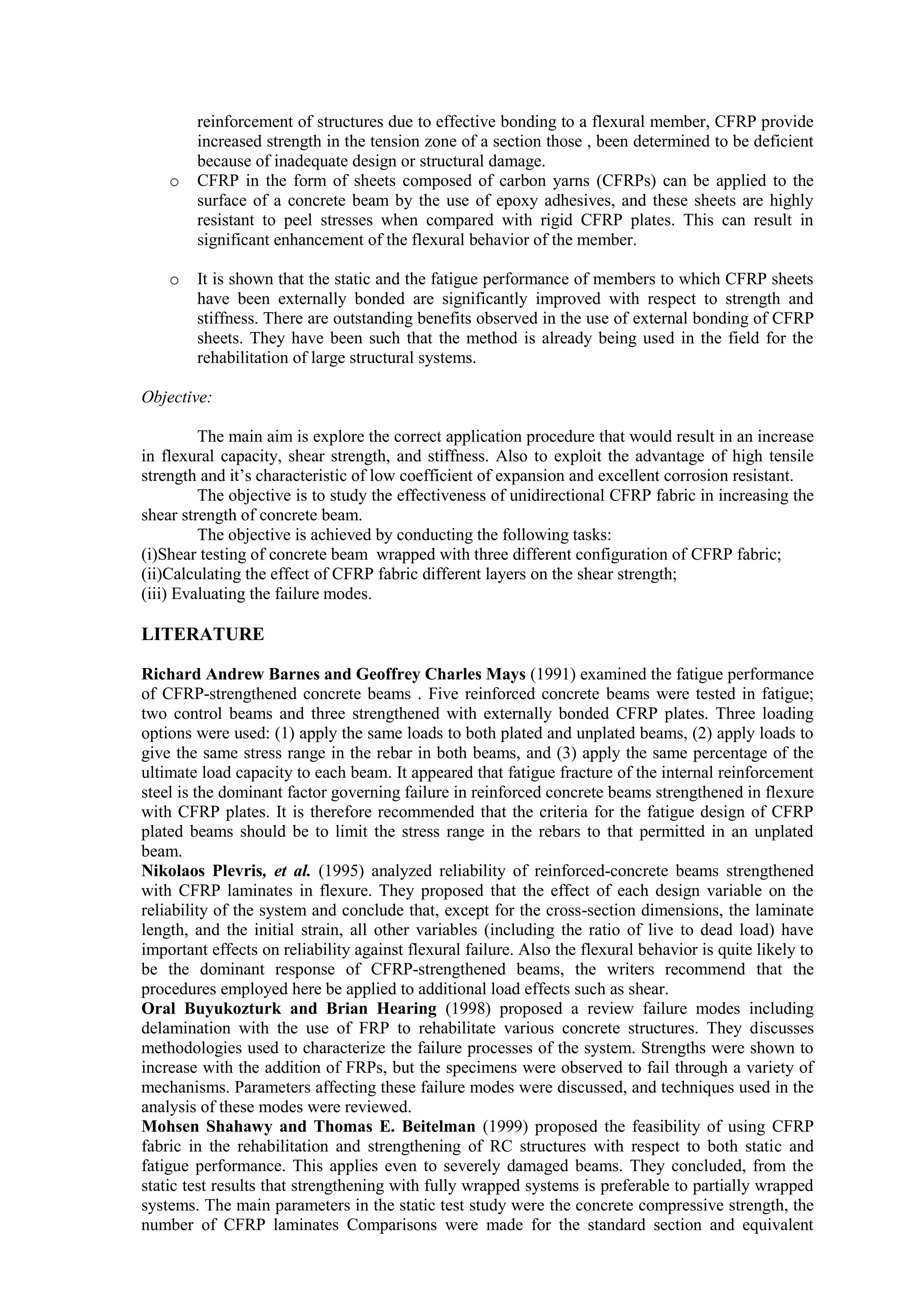 reinforcement of structures due to effective bonding to a flexural member, CFRP provide
increased strength in the tension zone of a section those , been determined to be deficient
because of inadequate design or structural damage.
o CFRP in the form of sheets composed of carbon yarns (CFRPs) can be applied to the
surface of a concrete beam by the use of epoxy adhesives, and these sheets are highly
resistant to peel stresses when compared with rigid CFRP plates. This can result in
significant enhancement of the flexural behavior of the member.
o It is shown that the static and the fatigue performance of members to which CFRP sheets
have been externally bonded are significantly improved with respect to strength and
stiffness. There are outstanding benefits observed in the use of external bonding of CFRP
sheets. They have been such that the method is already being used in the field for the
rehabilitation of large structural systems.
Objective:
The main aim is explore the correct application procedure that would result in an increase
in flexural capacity, shear strength, and stiffness. Also to exploit the advantage of high tensile
strength and it’s characteristic of low coefficient of expansion and excellent corrosion resistant.
The objective is to study the effectiveness of unidirectional CFRP fabric in increasing the
shear strength of concrete beam.
The objective is achieved by conducting the following tasks:
(i)Shear testing of concrete beam wrapped with three different configuration of CFRP fabric;
(ii)Calculating the effect of CFRP fabric different layers on the shear strength;
(iii) Evaluating the failure modes.
LITERATURE
Richard Andrew Barnes and Geoffrey Charles Mays (1991) examined the fatigue performance
of CFRP-strengthened concrete beams . Five reinforced concrete beams were tested in fatigue;
two control beams and three strengthened with externally bonded CFRP plates. Three loading
options were used: (1) apply the same loads to both plated and unplated beams, (2) apply loads to
give the same stress range in the rebar in both beams, and (3) apply the same percentage of the
ultimate load capacity to each beam. It appeared that fatigue fracture of the internal reinforcement
steel is the dominant factor governing failure in reinforced concrete beams strengthened in flexure
with CFRP plates. It is therefore recommended that the criteria for the fatigue design of CFRP
plated beams should be to limit the stress range in the rebars to that permitted in an unplated
beam.
Nikolaos Plevris, et al. (1995) analyzed reliability of reinforced-concrete beams strengthened
with CFRP laminates in flexure. They proposed that the effect of each design variable on the
reliability of the system and conclude that, except for the cross-section dimensions, the laminate
length, and the initial strain, all other variables (including the ratio of live to dead load) have
important effects on reliability against flexural failure. Also the flexural behavior is quite likely to
be the dominant response of CFRP-strengthened beams, the writers recommend that the
procedures employed here be applied to additional load effects such as shear.
Oral Buyukozturk and Brian Hearing (1998) proposed a review failure modes including
delamination with the use of FRP to rehabilitate various concrete structures. They discusses
methodologies used to characterize the failure processes of the system. Strengths were shown to
increase with the addition of FRPs, but the specimens were observed to fail through a variety of
mechanisms. Parameters affecting these failure modes were discussed, and techniques used in the
analysis of these modes were reviewed.
Mohsen Shahawy and Thomas E. Beitelman (1999) proposed the feasibility of using CFRP
fabric in the rehabilitation and strengthening of RC structures with respect to both static and
fatigue performance. This applies even to severely damaged beams. They concluded, from the
static test results that strengthening with fully wrapped systems is preferable to partially wrapped
systems. The main parameters in the static test study were the concrete compressive strength, the
number of CFRP laminates Comparisons were made for the standard section and equivalent
 