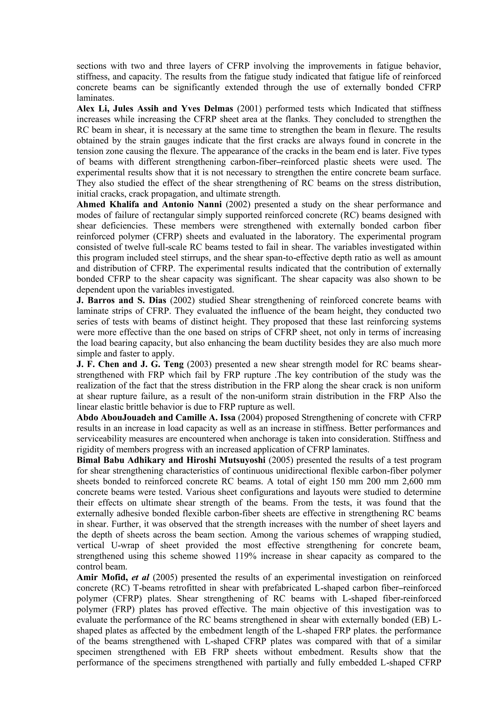 sections with two and three layers of CFRP involving the improvements in fatigue behavior,
stiffness, and capacity. The results from the fatigue study indicated that fatigue life of reinforced
concrete beams can be significantly extended through the use of externally bonded CFRP
laminates.
Alex Li, Jules Assih and Yves Delmas (2001) performed tests which Indicated that stiffness
increases while increasing the CFRP sheet area at the flanks. They concluded to strengthen the
RC beam in shear, it is necessary at the same time to strengthen the beam in flexure. The results
obtained by the strain gauges indicate that the first cracks are always found in concrete in the
tension zone causing the flexure. The appearance of the cracks in the beam end is later. Five types
of beams with different strengthening carbon-fiber–reinforced plastic sheets were used. The
experimental results show that it is not necessary to strengthen the entire concrete beam surface.
They also studied the effect of the shear strengthening of RC beams on the stress distribution,
initial cracks, crack propagation, and ultimate strength.
Ahmed Khalifa and Antonio Nanni (2002) presented a study on the shear performance and
modes of failure of rectangular simply supported reinforced concrete (RC) beams designed with
shear deficiencies. These members were strengthened with externally bonded carbon fiber
reinforced polymer (CFRP) sheets and evaluated in the laboratory. The experimental program
consisted of twelve full-scale RC beams tested to fail in shear. The variables investigated within
this program included steel stirrups, and the shear span-to-effective depth ratio as well as amount
and distribution of CFRP. The experimental results indicated that the contribution of externally
bonded CFRP to the shear capacity was significant. The shear capacity was also shown to be
dependent upon the variables investigated.
J. Barros and S. Dias (2002) studied Shear strengthening of reinforced concrete beams with
laminate strips of CFRP. They evaluated the influence of the beam height, they conducted two
series of tests with beams of distinct height. They proposed that these last reinforcing systems
were more effective than the one based on strips of CFRP sheet, not only in terms of increasing
the load bearing capacity, but also enhancing the beam ductility besides they are also much more
simple and faster to apply.
J. F. Chen and J. G. Teng (2003) presented a new shear strength model for RC beams shear-
strengthened with FRP which fail by FRP rupture .The key contribution of the study was the
realization of the fact that the stress distribution in the FRP along the shear crack is non uniform
at shear rupture failure, as a result of the non-uniform strain distribution in the FRP Also the
linear elastic brittle behavior is due to FRP rupture as well.
Abdo AbouJouadeh and Camille A. Issa (2004) proposed Strengthening of concrete with CFRP
results in an increase in load capacity as well as an increase in stiffness. Better performances and
serviceability measures are encountered when anchorage is taken into consideration. Stiffness and
rigidity of members progress with an increased application of CFRP laminates.
Bimal Babu Adhikary and Hiroshi Mutsuyoshi (2005) presented the results of a test program
for shear strengthening characteristics of continuous unidirectional flexible carbon-fiber polymer
sheets bonded to reinforced concrete RC beams. A total of eight 150 mm 200 mm 2,600 mm
concrete beams were tested. Various sheet configurations and layouts were studied to determine
their effects on ultimate shear strength of the beams. From the tests, it was found that the
externally adhesive bonded flexible carbon-fiber sheets are effective in strengthening RC beams
in shear. Further, it was observed that the strength increases with the number of sheet layers and
the depth of sheets across the beam section. Among the various schemes of wrapping studied,
vertical U-wrap of sheet provided the most effective strengthening for concrete beam,
strengthened using this scheme showed 119% increase in shear capacity as compared to the
control beam.
Amir Mofid, et al (2005) presented the results of an experimental investigation on reinforced
concrete (RC) T-beams retrofitted in shear with prefabricated L-shaped carbon fiber–reinforced
polymer (CFRP) plates. Shear strengthening of RC beams with L-shaped fiber-reinforced
polymer (FRP) plates has proved effective. The main objective of this investigation was to
evaluate the performance of the RC beams strengthened in shear with externally bonded (EB) L-
shaped plates as affected by the embedment length of the L-shaped FRP plates. the performance
of the beams strengthened with L-shaped CFRP plates was compared with that of a similar
specimen strengthened with EB FRP sheets without embedment. Results show that the
performance of the specimens strengthened with partially and fully embedded L-shaped CFRP
 