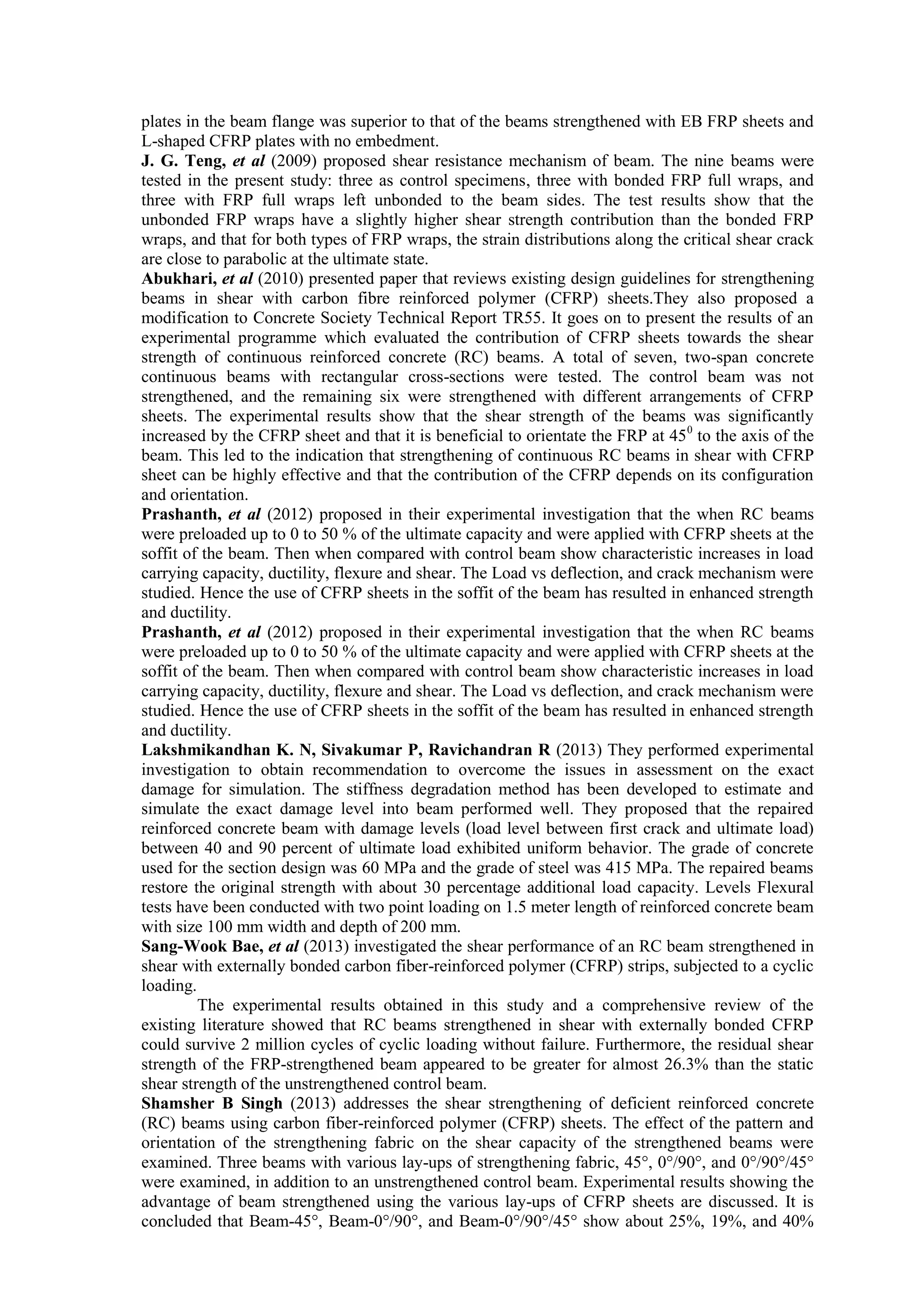 plates in the beam flange was superior to that of the beams strengthened with EB FRP sheets and
L-shaped CFRP plates with no embedment.
J. G. Teng, et al (2009) proposed shear resistance mechanism of beam. The nine beams were
tested in the present study: three as control specimens, three with bonded FRP full wraps, and
three with FRP full wraps left unbonded to the beam sides. The test results show that the
unbonded FRP wraps have a slightly higher shear strength contribution than the bonded FRP
wraps, and that for both types of FRP wraps, the strain distributions along the critical shear crack
are close to parabolic at the ultimate state.
Abukhari, et al (2010) presented paper that reviews existing design guidelines for strengthening
beams in shear with carbon fibre reinforced polymer (CFRP) sheets.They also proposed a
modification to Concrete Society Technical Report TR55. It goes on to present the results of an
experimental programme which evaluated the contribution of CFRP sheets towards the shear
strength of continuous reinforced concrete (RC) beams. A total of seven, two-span concrete
continuous beams with rectangular cross-sections were tested. The control beam was not
strengthened, and the remaining six were strengthened with different arrangements of CFRP
sheets. The experimental results show that the shear strength of the beams was significantly
increased by the CFRP sheet and that it is beneficial to orientate the FRP at 450
to the axis of the
beam. This led to the indication that strengthening of continuous RC beams in shear with CFRP
sheet can be highly effective and that the contribution of the CFRP depends on its configuration
and orientation.
Prashanth, et al (2012) proposed in their experimental investigation that the when RC beams
were preloaded up to 0 to 50 % of the ultimate capacity and were applied with CFRP sheets at the
soffit of the beam. Then when compared with control beam show characteristic increases in load
carrying capacity, ductility, flexure and shear. The Load vs deflection, and crack mechanism were
studied. Hence the use of CFRP sheets in the soffit of the beam has resulted in enhanced strength
and ductility.
Prashanth, et al (2012) proposed in their experimental investigation that the when RC beams
were preloaded up to 0 to 50 % of the ultimate capacity and were applied with CFRP sheets at the
soffit of the beam. Then when compared with control beam show characteristic increases in load
carrying capacity, ductility, flexure and shear. The Load vs deflection, and crack mechanism were
studied. Hence the use of CFRP sheets in the soffit of the beam has resulted in enhanced strength
and ductility.
Lakshmikandhan K. N, Sivakumar P, Ravichandran R (2013) They performed experimental
investigation to obtain recommendation to overcome the issues in assessment on the exact
damage for simulation. The stiffness degradation method has been developed to estimate and
simulate the exact damage level into beam performed well. They proposed that the repaired
reinforced concrete beam with damage levels (load level between first crack and ultimate load)
between 40 and 90 percent of ultimate load exhibited uniform behavior. The grade of concrete
used for the section design was 60 MPa and the grade of steel was 415 MPa. The repaired beams
restore the original strength with about 30 percentage additional load capacity. Levels Flexural
tests have been conducted with two point loading on 1.5 meter length of reinforced concrete beam
with size 100 mm width and depth of 200 mm.
Sang-Wook Bae, et al (2013) investigated the shear performance of an RC beam strengthened in
shear with externally bonded carbon fiber-reinforced polymer (CFRP) strips, subjected to a cyclic
loading.
The experimental results obtained in this study and a comprehensive review of the
existing literature showed that RC beams strengthened in shear with externally bonded CFRP
could survive 2 million cycles of cyclic loading without failure. Furthermore, the residual shear
strength of the FRP-strengthened beam appeared to be greater for almost 26.3% than the static
shear strength of the unstrengthened control beam.
Shamsher B Singh (2013) addresses the shear strengthening of deficient reinforced concrete
(RC) beams using carbon fiber-reinforced polymer (CFRP) sheets. The effect of the pattern and
orientation of the strengthening fabric on the shear capacity of the strengthened beams were
examined. Three beams with various lay-ups of strengthening fabric, 45°, 0°/90°, and 0°/90°/45°
were examined, in addition to an unstrengthened control beam. Experimental results showing the
advantage of beam strengthened using the various lay-ups of CFRP sheets are discussed. It is
concluded that Beam-45°, Beam-0°/90°, and Beam-0°/90°/45° show about 25%, 19%, and 40%
 