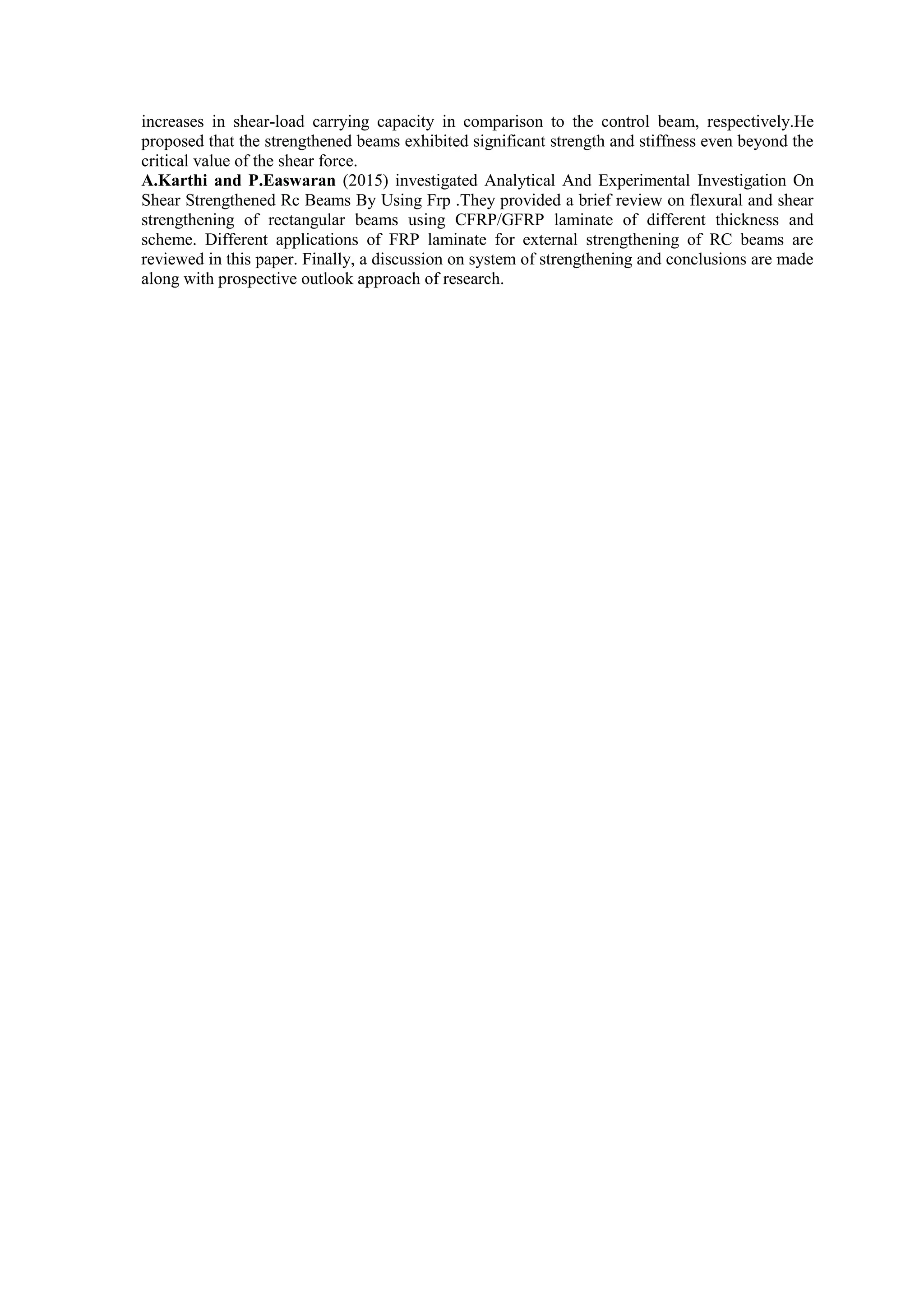 increases in shear-load carrying capacity in comparison to the control beam, respectively.He
proposed that the strengthened beams exhibited significant strength and stiffness even beyond the
critical value of the shear force.
A.Karthi and P.Easwaran (2015) investigated Analytical And Experimental Investigation On
Shear Strengthened Rc Beams By Using Frp .They provided a brief review on flexural and shear
strengthening of rectangular beams using CFRP/GFRP laminate of different thickness and
scheme. Different applications of FRP laminate for external strengthening of RC beams are
reviewed in this paper. Finally, a discussion on system of strengthening and conclusions are made
along with prospective outlook approach of research.
 