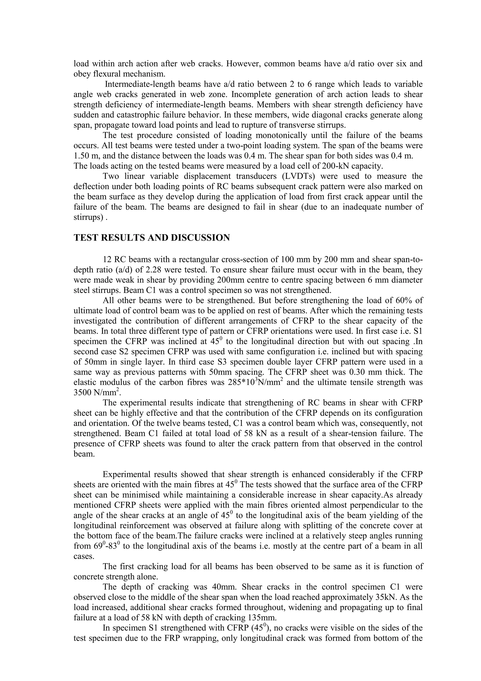 load within arch action after web cracks. However, common beams have a/d ratio over six and
obey flexural mechanism.
Intermediate-length beams have a/d ratio between 2 to 6 range which leads to variable
angle web cracks generated in web zone. Incomplete generation of arch action leads to shear
strength deficiency of intermediate-length beams. Members with shear strength deficiency have
sudden and catastrophic failure behavior. In these members, wide diagonal cracks generate along
span, propagate toward load points and lead to rupture of transverse stirrups.
The test procedure consisted of loading monotonically until the failure of the beams
occurs. All test beams were tested under a two-point loading system. The span of the beams were
1.50 m, and the distance between the loads was 0.4 m. The shear span for both sides was 0.4 m.
The loads acting on the tested beams were measured by a load cell of 200-kN capacity.
Two linear variable displacement transducers (LVDTs) were used to measure the
deflection under both loading points of RC beams subsequent crack pattern were also marked on
the beam surface as they develop during the application of load from first crack appear until the
failure of the beam. The beams are designed to fail in shear (due to an inadequate number of
stirrups) .
TEST RESULTS AND DISCUSSION
12 RC beams with a rectangular cross-section of 100 mm by 200 mm and shear span-to-
depth ratio (a/d) of 2.28 were tested. To ensure shear failure must occur with in the beam, they
were made weak in shear by providing 200mm centre to centre spacing between 6 mm diameter
steel stirrups. Beam C1 was a control specimen so was not strengthened.
All other beams were to be strengthened. But before strengthening the load of 60% of
ultimate load of control beam was to be applied on rest of beams. After which the remaining tests
investigated the contribution of different arrangements of CFRP to the shear capacity of the
beams. In total three different type of pattern or CFRP orientations were used. In first case i.e. S1
specimen the CFRP was inclined at 450
to the longitudinal direction but with out spacing .In
second case S2 specimen CFRP was used with same configuration i.e. inclined but with spacing
of 50mm in single layer. In third case S3 specimen double layer CFRP pattern were used in a
same way as previous patterns with 50mm spacing. The CFRP sheet was 0.30 mm thick. The
elastic modulus of the carbon fibres was 285*103
N/mm2
and the ultimate tensile strength was
3500 N/mm2
.
The experimental results indicate that strengthening of RC beams in shear with CFRP
sheet can be highly effective and that the contribution of the CFRP depends on its configuration
and orientation. Of the twelve beams tested, C1 was a control beam which was, consequently, not
strengthened. Beam C1 failed at total load of 58 kN as a result of a shear-tension failure. The
presence of CFRP sheets was found to alter the crack pattern from that observed in the control
beam.
Experimental results showed that shear strength is enhanced considerably if the CFRP
sheets are oriented with the main fibres at 450
The tests showed that the surface area of the CFRP
sheet can be minimised while maintaining a considerable increase in shear capacity.As already
mentioned CFRP sheets were applied with the main fibres oriented almost perpendicular to the
angle of the shear cracks at an angle of 450
to the longitudinal axis of the beam yielding of the
longitudinal reinforcement was observed at failure along with splitting of the concrete cover at
the bottom face of the beam.The failure cracks were inclined at a relatively steep angles running
from 690
-830
to the longitudinal axis of the beams i.e. mostly at the centre part of a beam in all
cases.
The first cracking load for all beams has been observed to be same as it is function of
concrete strength alone.
The depth of cracking was 40mm. Shear cracks in the control specimen C1 were
observed close to the middle of the shear span when the load reached approximately 35kN. As the
load increased, additional shear cracks formed throughout, widening and propagating up to final
failure at a load of 58 kN with depth of cracking 135mm.
In specimen S1 strengthened with CFRP (450
), no cracks were visible on the sides of the
test specimen due to the FRP wrapping, only longitudinal crack was formed from bottom of the
 