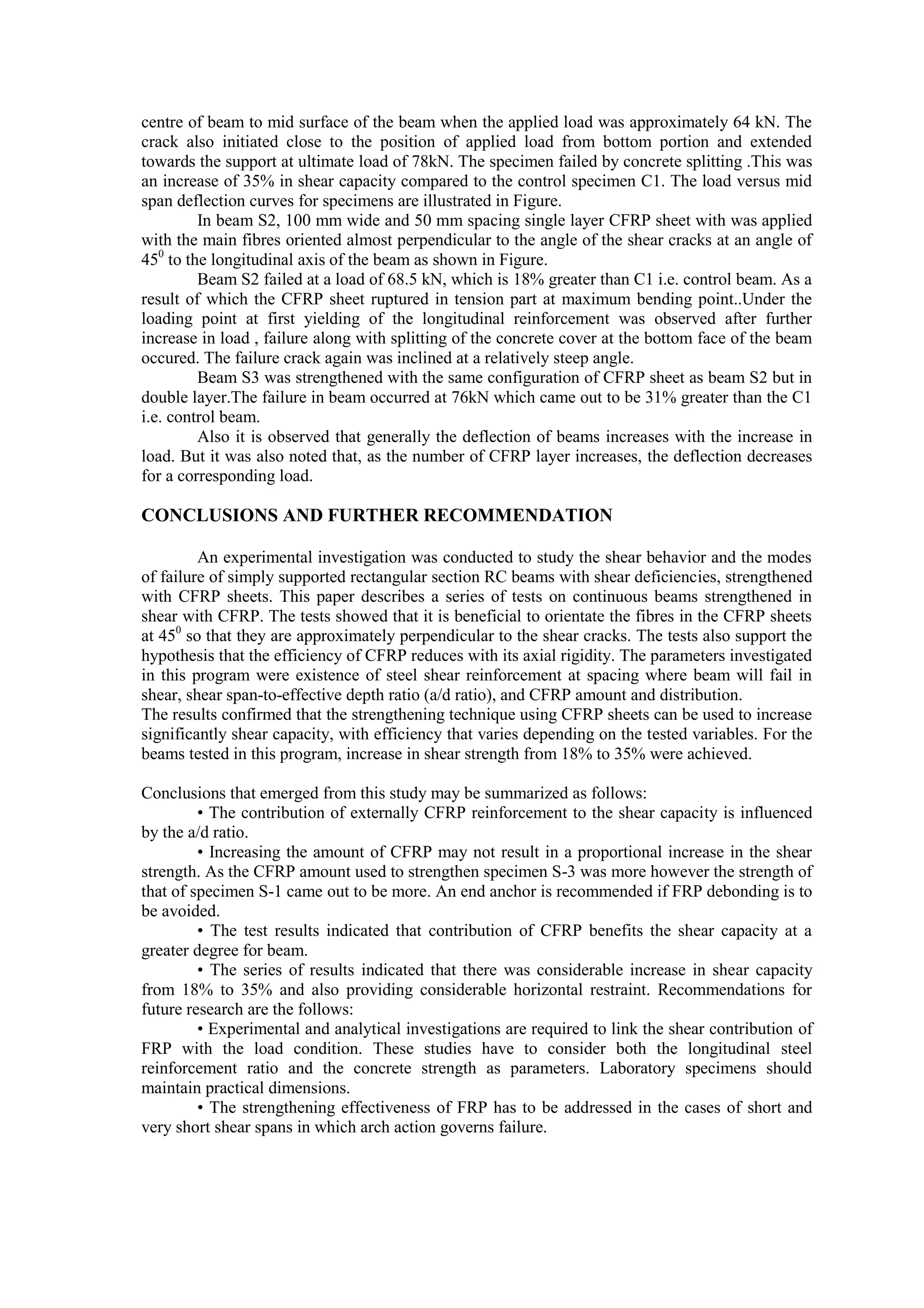 centre of beam to mid surface of the beam when the applied load was approximately 64 kN. The
crack also initiated close to the position of applied load from bottom portion and extended
towards the support at ultimate load of 78kN. The specimen failed by concrete splitting .This was
an increase of 35% in shear capacity compared to the control specimen C1. The load versus mid
span deflection curves for specimens are illustrated in Figure.
In beam S2, 100 mm wide and 50 mm spacing single layer CFRP sheet with was applied
with the main fibres oriented almost perpendicular to the angle of the shear cracks at an angle of
450
to the longitudinal axis of the beam as shown in Figure.
Beam S2 failed at a load of 68.5 kN, which is 18% greater than C1 i.e. control beam. As a
result of which the CFRP sheet ruptured in tension part at maximum bending point..Under the
loading point at first yielding of the longitudinal reinforcement was observed after further
increase in load , failure along with splitting of the concrete cover at the bottom face of the beam
occured. The failure crack again was inclined at a relatively steep angle.
Beam S3 was strengthened with the same configuration of CFRP sheet as beam S2 but in
double layer.The failure in beam occurred at 76kN which came out to be 31% greater than the C1
i.e. control beam.
Also it is observed that generally the deflection of beams increases with the increase in
load. But it was also noted that, as the number of CFRP layer increases, the deflection decreases
for a corresponding load.
CONCLUSIONS AND FURTHER RECOMMENDATION
An experimental investigation was conducted to study the shear behavior and the modes
of failure of simply supported rectangular section RC beams with shear deficiencies, strengthened
with CFRP sheets. This paper describes a series of tests on continuous beams strengthened in
shear with CFRP. The tests showed that it is beneficial to orientate the fibres in the CFRP sheets
at 450
so that they are approximately perpendicular to the shear cracks. The tests also support the
hypothesis that the efficiency of CFRP reduces with its axial rigidity. The parameters investigated
in this program were existence of steel shear reinforcement at spacing where beam will fail in
shear, shear span-to-effective depth ratio (a/d ratio), and CFRP amount and distribution.
The results confirmed that the strengthening technique using CFRP sheets can be used to increase
significantly shear capacity, with efficiency that varies depending on the tested variables. For the
beams tested in this program, increase in shear strength from 18% to 35% were achieved.
Conclusions that emerged from this study may be summarized as follows:
• The contribution of externally CFRP reinforcement to the shear capacity is influenced
by the a/d ratio.
• Increasing the amount of CFRP may not result in a proportional increase in the shear
strength. As the CFRP amount used to strengthen specimen S-3 was more however the strength of
that of specimen S-1 came out to be more. An end anchor is recommended if FRP debonding is to
be avoided.
• The test results indicated that contribution of CFRP benefits the shear capacity at a
greater degree for beam.
• The series of results indicated that there was considerable increase in shear capacity
from 18% to 35% and also providing considerable horizontal restraint. Recommendations for
future research are the follows:
• Experimental and analytical investigations are required to link the shear contribution of
FRP with the load condition. These studies have to consider both the longitudinal steel
reinforcement ratio and the concrete strength as parameters. Laboratory specimens should
maintain practical dimensions.
• The strengthening effectiveness of FRP has to be addressed in the cases of short and
very short shear spans in which arch action governs failure.
 