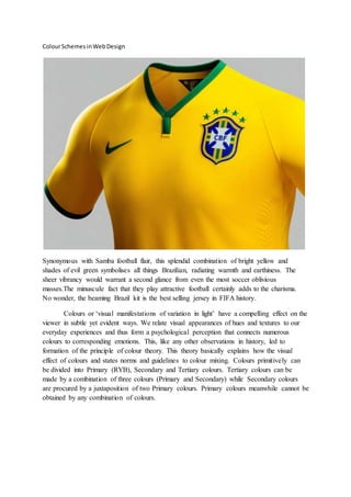 ColourSchemesinWebDesign
Synonymous with Samba football flair, this splendid combination of bright yellow and
shades of evil green symbolises all things Brazilian, radiating warmth and earthiness. The
sheer vibrancy would warrant a second glance from even the most soccer oblivious
masses.The minuscule fact that they play attractive football certainly adds to the charisma.
No wonder, the beaming Brazil kit is the best selling jersey in FIFA history.
Colours or ‘visual manifestations of variation in light’ have a compelling effect on the
viewer in subtle yet evident ways. We relate visual appearances of hues and textures to our
everyday experiences and thus form a psychological perception that connects numerous
colours to corresponding emotions. This, like any other observations in history, led to
formation of the principle of colour theory. This theory basically explains how the visual
effect of colours and states norms and guidelines to colour mixing. Colours primitively can
be divided into Primary (RYB), Secondary and Tertiary colours. Tertiary colours can be
made by a combination of three colours (Primary and Secondary) while Secondary colours
are procured by a juxtaposition of two Primary colours. Primary colours meanwhile cannot be
obtained by any combination of colours.
 