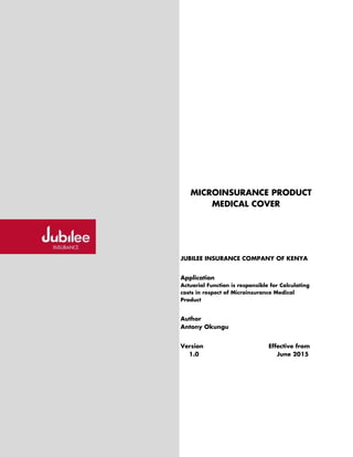 MICROINSURANCE PRODUCT
MEDICAL COVER
JUBILEE INSURANCE COMPANY OF KENYA
Application
Actuarial Function is responsible for Calculating
costs in respect of Microinsurance Medical
Product
Author
Antony Okungu
Version Effective from
1.0 June 2015
 