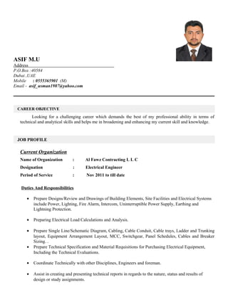 ASIF M.U
Address
P.O.Box :40584
Dubai ,UAE
Mobile : 0555365901 (M)
Email - asif_usman1987@yahoo.com
Looking for a challenging career which demands the best of my professional ability in terms of
technical and analytical skills and helps me in broadening and enhancing my current skill and knowledge.
Current Organization
Name of Organization : Al Fawz Contracting L L C
Designation : Electrical Engineer
Period of Service : Nov 2011 to till date
Duties And Responsibilities
• Prepare Designs/Review and Drawings of Building Elements, Site Facilities and Electrical Systems
include Power, Lighting, Fire Alarm, Intercom, Uninterruptible Power Supply, Earthing and
Lightning Protection.
• Preparing Electrical Load Calculations and Analysis.
• Prepare Single Line/Schematic Diagram, Cabling, Cable Conduit, Cable trays, Ladder and Trunking
layout, Equipment Arrangement Layout, MCC, Switchgear, Panel Schedules, Cables and Breaker
Sizing. .
• Prepare Technical Specification and Material Requisitions for Purchasing Electrical Equipment,
Including the Technical Evaluations.
• Coordinate Technically with other Disciplines, Engineers and foreman.
• Assist in creating and presenting technical reports in regards to the nature, status and results of
design or study assignments.
CAREER OBJECTIVE
JOB PROFILE
 