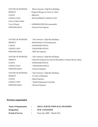 NATURE OF BUSINESS : Main Contractor / High Rise Buildings
PROJECT : Proposed Mosque on Umm-Al –Shief
CLIENT : MERAAS
CONSULTANT : DEVELOPMENT CONSULTANT
Umm Al Shief ,Dubai
Cost of Project : 6,000,000.00 DHS (Re-measurable)
POSITION HELD : Electrical Site Engineer.
NATURE OF BUSINESS : Sub Contractor / High Rise Buildings
PROJECT : Refurbishment of Swimming pool
CLIENT : ENGINEERS OFFICE
CONSULTANT : ENGINEERS OFFICE
POSITION HELD : MEP Site Engineer
NATURE OF BUSINESS : Sub Contractor / High Rise Buildings
PROJECT : Chalet Development for General Mousabah at Al Reem Resort, Dubai
CLIENT : ENGINEERS OFFICE
CONSULTANT : ENGINEERS OFFICE
POSITION HELD : Electrical Engineer
NATURE OF BUSINESS : Sub Contractor / High Rise Buildings
PROJECT : 14 villas in Dubailand
CLIENT : Dubai Properties
CONSULTANT : Shadid Engineering Consultant
POSITION HELD : Electrical Engineer
Previous organization
Name of Organization : 220 kV SUB-STATION KALAMASSERY
Designation : SUB - ENGINEER
Period of Service : From July 2009 – March 2011
 