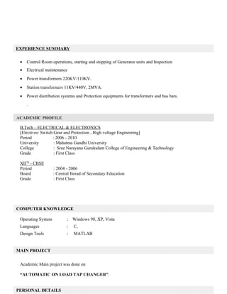 • Control Room operations, starting and stopping of Generator units and Inspection
• Electrical maintenance
• Power transformers 220KV/110KV.
• Station transformers 11KV/440V, 2MVA.
• Power distribution systems and Protection equipments for transformers and bus bars.
.
B.Tech – ELECTRICAL & ELECTRONICS
[Electives: Switch Gear and Protection , High voltage Engineering]
Period : 2006 - 2010
University : Mahatma Gandhi University
College : Sree Narayana Gurukulam College of Engineering & Technology
Grade : First Class
XIITh
- CBSE
Period : 2004 - 2006
Board : Central Borad of Secondary Education
Grade : First Class
Operating System : Windows 98, XP, Vista
Languages : C,
Design Tools : MATLAB
Academic Main project was done on
“AUTOMATIC ON LOAD TAP CHANGER”.
MAIN PROJECT
COMPUTER KNOWLEDGE
PERSONAL DETAILS
ACADEMIC PROFILE
EXPERIENCE SUMMARY
 