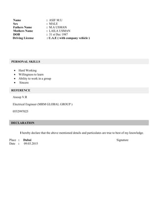 Name : ASIF M.U
Sex : MALE
Fathers Name : M.A USMAN
Mothers Name : LAILA USMAN
DOB : 31 st Dec 1987
Driving License : U.A.E ( with company vehicle )
• Hard Working
• Willingness to learn
• Ability to work in a group
• Sincere
Anoop V.R
Electrical Engineer (MRM GLOBAL GROUP )
0552997025
I hereby declare that the above mentioned details and particulates are true to best of my knowledge.
Place : Dubai Signature
Date : 09.03.2015
DECLARATION
REFERENCE
PERSONAL SKILLS
 