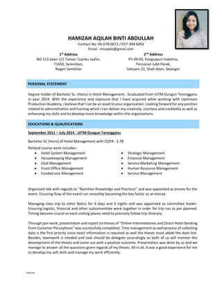Internal
PERSONAL STATEMENT
Degree holder of Bachelor Sc. (Hons) in Hotel Management. Graduated from UITM Dungun Terengganu
in year 2014. With the experience and exposure that I have acquired while working with Upstream
Production Academy, I believe that I can be an asset to your organization. Looking forward for any position
related to administration and training which I can deliver my creativity, courtesy and credibility as well as
enhancing my skills and to develop more knowledge within the organizations.
EDUCATIONS & QUALIFICATIONS
September 2011 – July 2014 : UITM Dungun Terengganu
Bachelor SC (Hons) of Hotel Management with CGPA : 3.78
Related course work includes:-
 Hotel System Management
 Housekeeping Management
 Club Management
 Front Office Management
 Foodservice Management
 Strategic Management
 Financial Management
 Service Marketing Management
 Human Resource Management
 Service Management
Organized talk with regards to “Nutrition Knowledge and Practices” and was appointed as emcee for the
event. Ensuring flow of the event run smoothly becoming the key factor as an emcee.
Managing class trip to Johor Bahru for 4 days and 3 nights and was appointed as committee leader.
Ensuring logistic, financial and other subcommittee work together in order for trip run as per planned.
Timing become crucial as each visiting places need to precisely follow trip itinerary.
Through pair work, presentation and report on theses of “Online Intermediaries and Direct Hotel Booking
from Customer Perceptions” was successfully completed. Time management as well process of collecting
data is the first priority since exact information is required as well the theses must abide the date line.
Besides, teamwork is needed and task should be delegate accordingly so both of us will monitor the
development of the theses and come out with a positive outcome. Presentation was done by us and we
manage to answer all the questions given regards of my theses. All in all, it was a good experience for me
to develop my soft skills and manage my work efficiently.
HAMIZAH AQILAH BINTI ABDULLAH
Contact No: 06-678 0672 / 017-394 6492
Email : mizaqila@gmail.com
1st
Address
NO 113 Jalan 1/1 Taman Tuanku Jaafar,
71450, Seremban,
Negeri Sembilan
2nd
Address
P5-09-05, Pangsapuri Indahria,
Persiaran Jubli Perak,
Seksyen 22, Shah Alam, Selangor
 