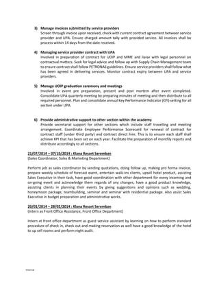 Internal
3) Manage invoices submitted by service providers
Screen through invoice upon received, check with current contract agreement between service
provider and UPA. Ensure charged amount tally with provided service. All invoices shall be
process within 14 days from the date received.
4) Managing service provider contract with UPA
Involved in preparation of contract for UOIP and MME and liaise with legal personnel on
contractual matters. Seek for legal advice and follow up with Supply Chain Management team
to ensure contract shall follow PETRONAS guidelines. Ensure service providers shall follow what
has been agreed in delivering services. Monitor contract expiry between UPA and service
providers.
5) Manage UOIP graduation ceremony and meetings
Involved in event pre preparation, present and post mortem after event completed.
Consolidate UPA quarterly meeting by preparing minutes of meeting and then distribute to all
required personnel. Plan and consolidate annual Key Performance Indicator (KPI) setting for all
section under UPA.
6) Provide administrative support to other section within the academy
Provide secretarial support for other sections which include staff travelling and meeting
arrangement. Coordinate Employee Performance Scorecard for renewal of contract for
contract staff (under third party) and contract direct hire. This is to ensure each staff shall
achieve KPI that has been set on each year. Facilitate the preparation of monthly reports and
distribute accordingly to all sections.
21/07/2014 – 07/10/2014 : Klana Resort Seremban
(Sales Coordinator, Sales & Marketing Department)
Perform job as sales coordinator by sending quotations, doing follow up, making pro forma invoice,
prepare weekly schedule of forecast event, entertain walk-ins clients, upsell hotel product, assisting
Sales Executive in their task, have good coordination with other department for every incoming and
on-going event and acknowledge them regards of any changes, have a good product knowledge,
assisting clients in planning their events by giving suggestions and opinions such as wedding,
honeymoon package, teambuilding, seminar and seminar with residential package. Also assist Sales
Executive in budget preparation and administrative works.
20/01/2014 – 28/02/2014 : Klana Resort Seremban
(Intern as Front Office Assistance, Front Office Department)
Intern at front office department as guest service assistant by learning on how to perform standard
procedure of check in, check out and making reservation as well have a good knowledge of the hotel
to up sell rooms and perform night audit.
 
