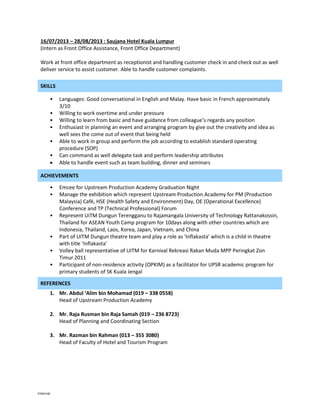 Internal
16/07/2013 – 28/08/2013 : Saujana Hotel Kuala Lumpur
(Intern as Front Office Assistance, Front Office Department)
Work at front office department as receptionist and handling customer check in and check out as well
deliver service to assist customer. Able to handle customer complaints.
SKILLS
• Languages: Good conversational in English and Malay. Have basic in French approximately
3/10
• Willing to work overtime and under pressure
• Willing to learn from basic and have guidance from colleague’s regards any position
• Enthusiast in planning an event and arranging program by give out the creativity and idea as
well sees the come out of event that being held
• Able to work in group and perform the job according to establish standard operating
procedure (SOP)
• Can command as well delegate task and perform leadership attributes
 Able to handle event such as team building, dinner and seminars
ACHIEVEMENTS
• Emcee for Upstream Production Academy Graduation Night
• Manage the exhibition which represent Upstream Production Academy for PM (Production
Malaysia) Café, HSE (Health Safety and Environment) Day, OE (Operational Excellence)
Conference and TP (Technical Professional) Forum
• Represent UiTM Dungun Terengganu to Rajamangala University of Technology Rattanakossin,
Thailand for ASEAN Youth Camp program for 10days along with other countries which are
Indonesia, Thailand, Laos, Korea, Japan, Vietnam, and China
• Part of UITM Dungun theatre team and play a role as ‘Inflakasta’ which is a child in theatre
with title ‘Inflakasta’
• Volley ball representative of UITM for Karnival Rekreasi Rakan Muda MPP Peringkat Zon
Timur 2011
• Participant of non-residence activity (OPKIM) as a facilitator for UPSR academic program for
primary students of SK Kuala Jengal
REFERENCES
1. Mr. Abdul ‘Alim bin Mohamad (019 – 338 0558)
Head of Upstream Production Academy
2. Mr. Raja Rusman bin Raja Samah (019 – 236 8723)
Head of Planning and Coordinating Section
3. Mr. Razman bin Rahman (013 – 355 3080)
Head of Faculty of Hotel and Tourism Program
 