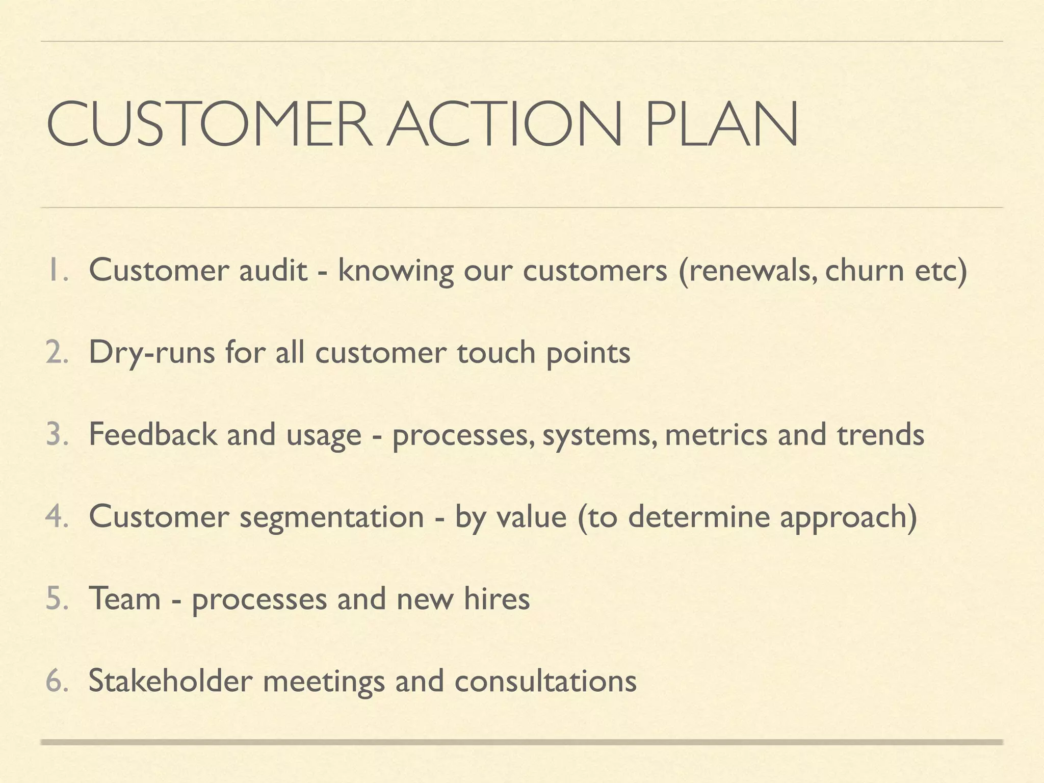 CUSTOMER ACTION PLAN
1. Customer audit - knowing our customers (renewals, churn etc)
2. Dry-runs for all customer touch points
3. Feedback and usage - processes, systems, metrics and trends
4. Customer segmentation - by value (to determine approach)
5. Team - processes and new hires
6. Stakeholder meetings and consultations
 