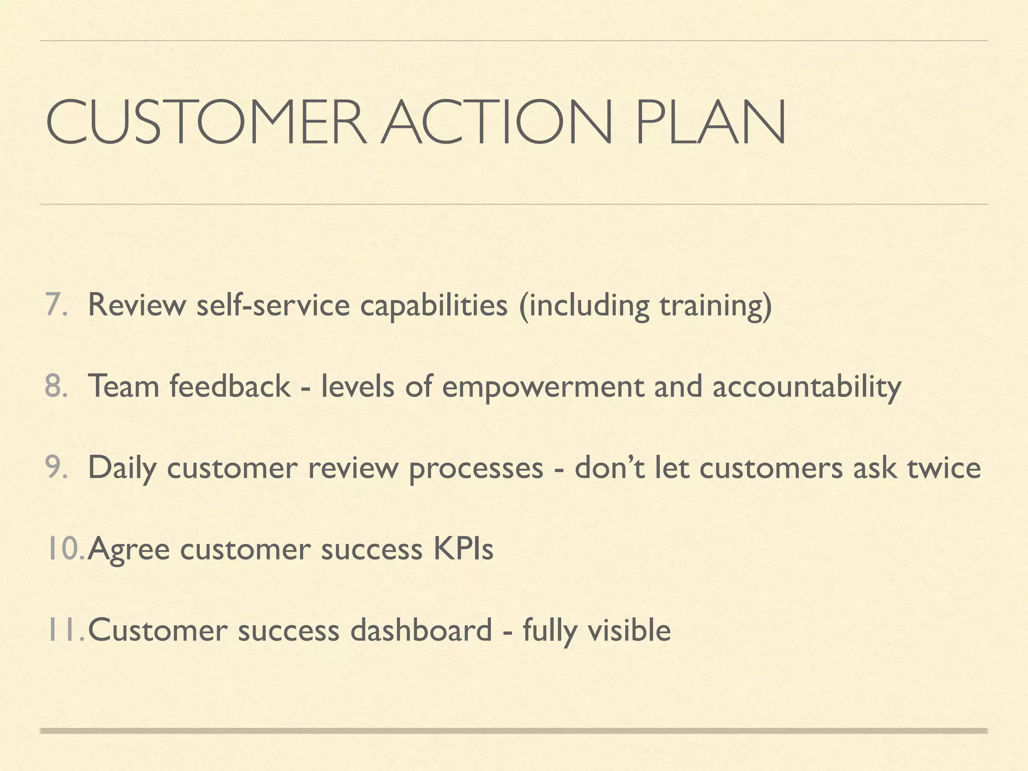 CUSTOMER ACTION PLAN
7. Review self-service capabilities (including training)
8. Team feedback - levels of empowerment and accountability
9. Daily customer review processes - don’t let customers ask twice
10.Agree customer success KPIs
11.Customer success dashboard - fully visible
 