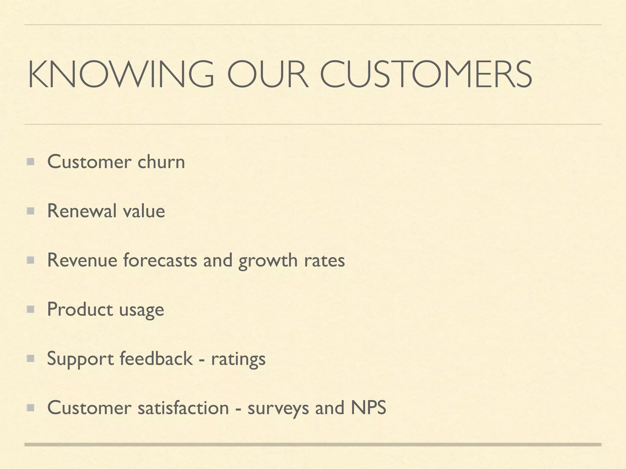 KNOWING OUR CUSTOMERS
Customer churn
Renewal value
Revenue forecasts and growth rates
Product usage
Support feedback - ratings
Customer satisfaction - surveys and NPS
 