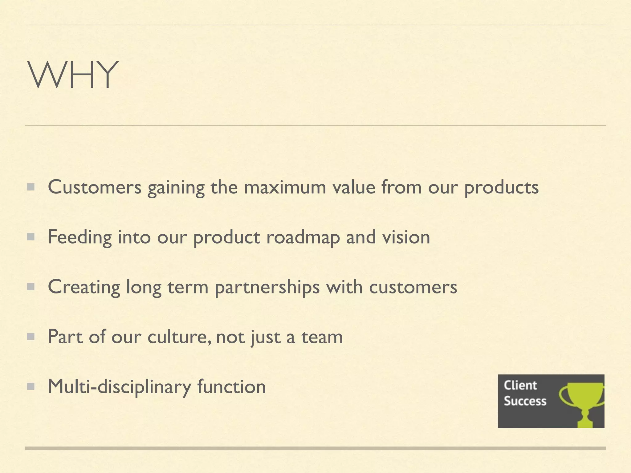 WHY
Customers gaining the maximum value from our products
Feeding into our product roadmap and vision
Creating long term partnerships with customers
Part of our culture, not just a team
Multi-disciplinary function
 