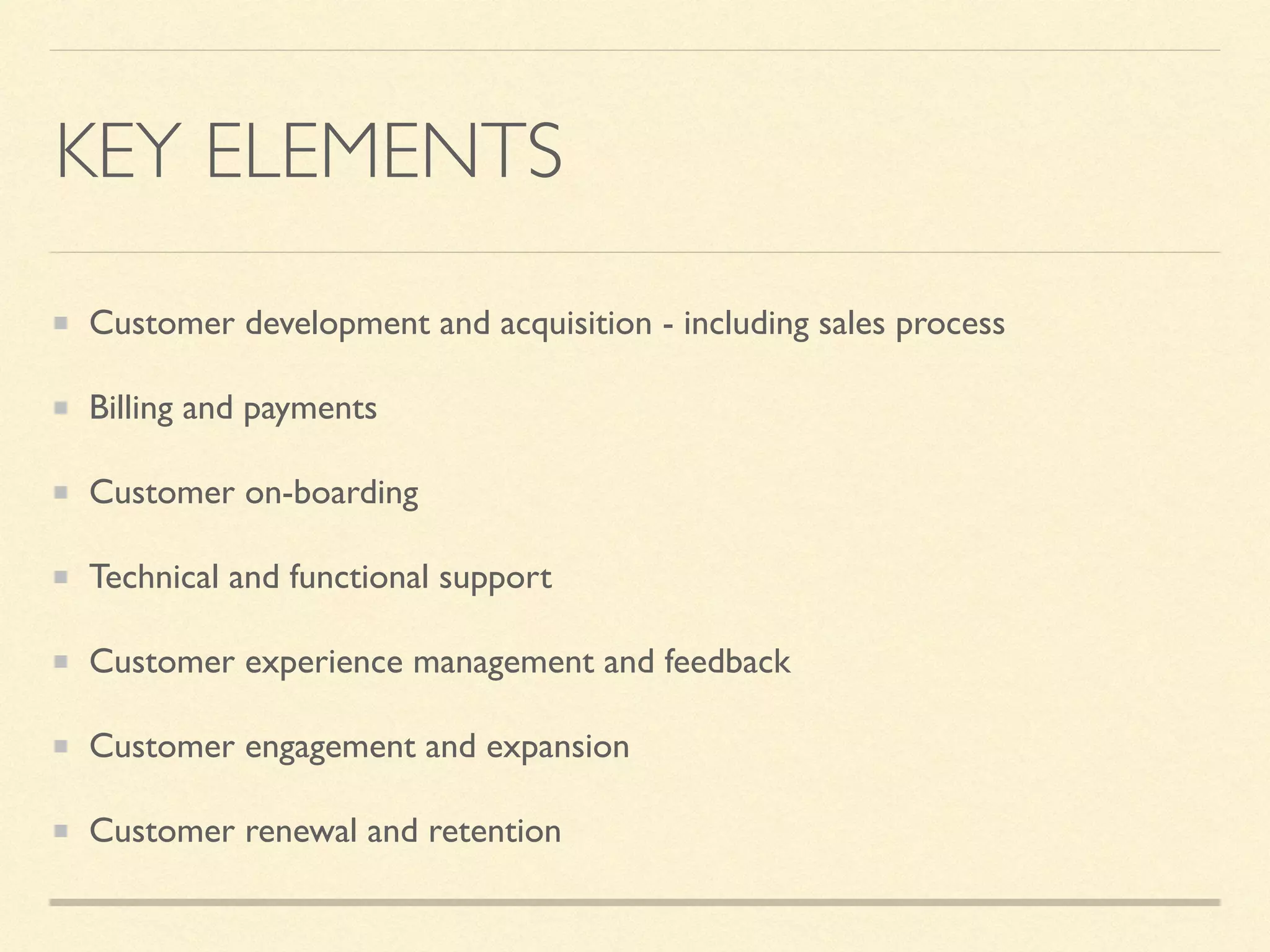 KEY ELEMENTS
Customer development and acquisition - including sales process
Billing and payments
Customer on-boarding
Technical and functional support
Customer experience management and feedback
Customer engagement and expansion
Customer renewal and retention
 