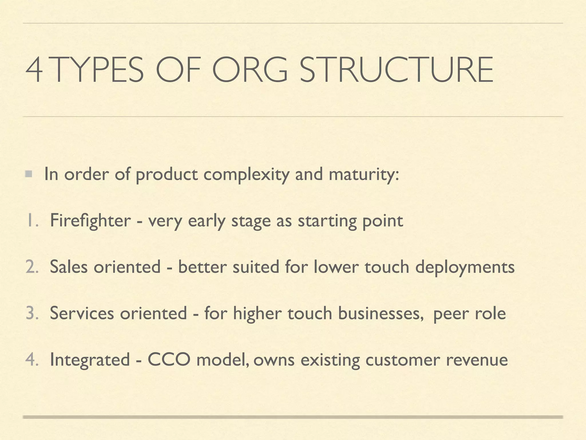4TYPES OF ORG STRUCTURE
In order of product complexity and maturity:
1. Fireﬁghter - very early stage as starting point
2. Sales oriented - better suited for lower touch deployments
3. Services oriented - for higher touch businesses, peer role
4. Integrated - CCO model, owns existing customer revenue
 