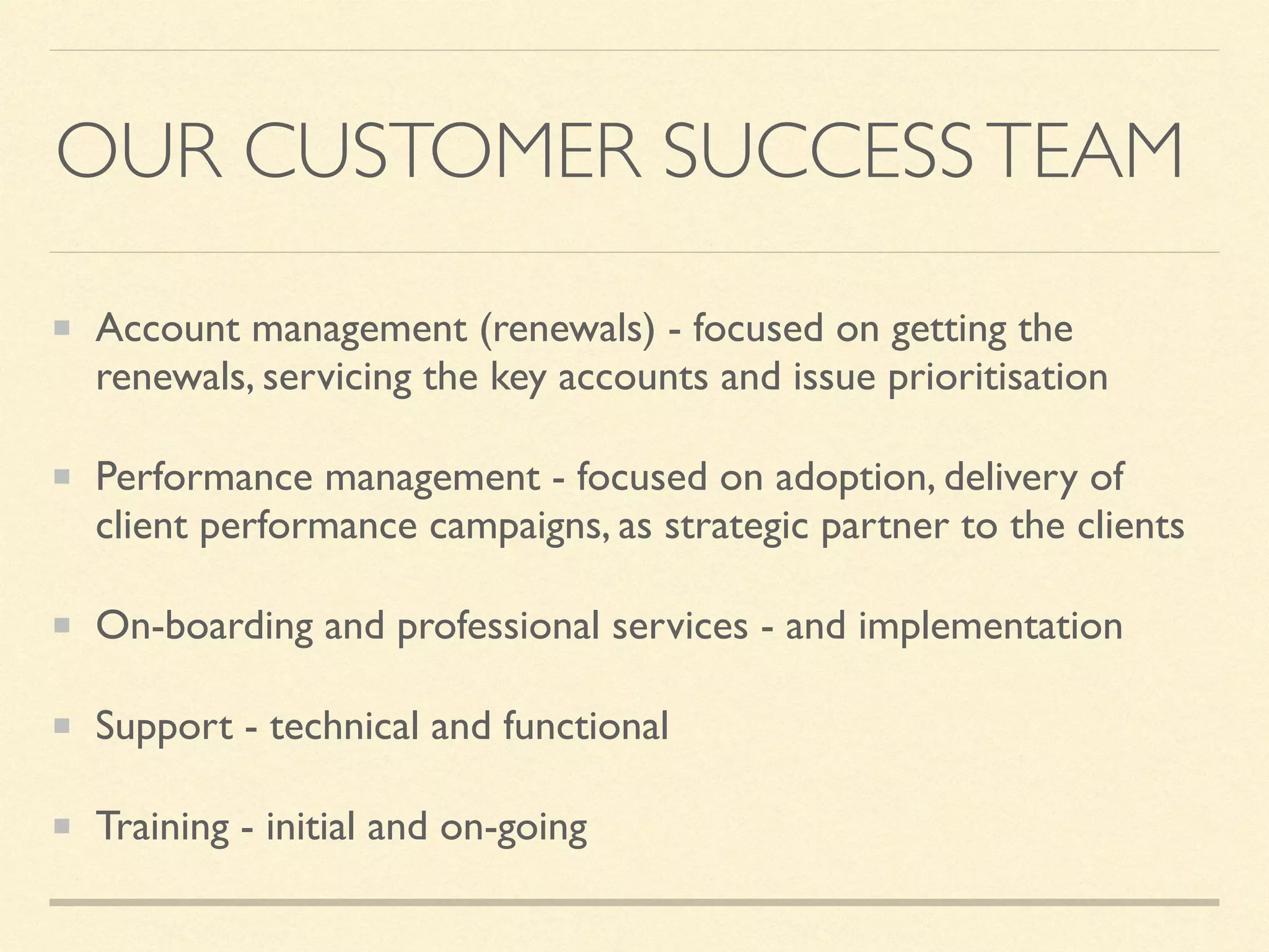 OUR CUSTOMER SUCCESSTEAM
Account management (renewals) - focused on getting the
renewals, servicing the key accounts and issue prioritisation
Performance management - focused on adoption, delivery of
client performance campaigns, as strategic partner to the clients
On-boarding and professional services - and implementation
Support - technical and functional
Training - initial and on-going
 