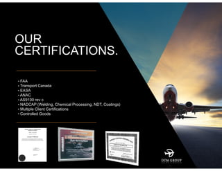 OUR
CERTIFICATIONS.
• FAA
• Transport Canada
• EASA
• ANAC
• AS9100 rev c
• NADCAP (Welding, Chemical Processing, NDT, Coatings)
• Multiple Client Certifications
• Controlled Goods
 