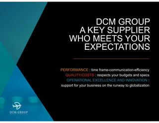 DCM GROUP
A KEY SUPPLIER
WHO MEETS YOUR
EXPECTATIONS
PERFORMANCE : time frame-communication-efficiency
QUALITY/COSTS : respects your budgets and specs
OPERATIONAL EXCELLENCE AND INNOVATION :
support for your business on the runway to globalization
 