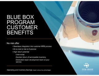 BLUE BOX
PROGRAM
CUSTOMER
BENEFITS
No risk offer
– • Seamless integration into customer MRB process
– • At no cost or risk to Customer
– • High return potential
• -Less scrap
• -Quicker return of serviceable inventory
• -Dedicated repair development team at your
service
Operating and Inventory Savings (repair versus buy advantage)
 