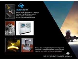 Repair center approved by Transport
Canada, FAA, EASA and ANAC
GSE supplier and licensee
HVOF and Plasma experience
Today : Ground Support Equipment components
Tomorrow : Direct additive laser construction for
repairing new and in-service aerospace parts
SEE US FOR YOUR PROJECTS
 