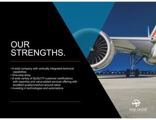 OUR
STRENGTHS.
• A solid company with vertically integrated technical
capabilities
• One-stop-shop
• A wide variety of QUALITY customer certifications
with expertise and value-added services offering with
excellent quality/cost/turn-around ratios
• Investing in technologies and automations
 