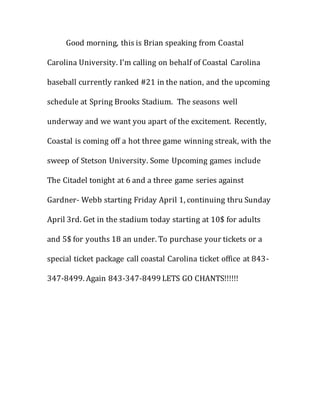 Good morning, this is Brian speaking from Coastal
Carolina University. I’m calling on behalf of Coastal Carolina
baseball currently ranked #21 in the nation, and the upcoming
schedule at Spring Brooks Stadium. The seasons well
underway and we want you apart of the excitement. Recently,
Coastal is coming off a hot three game winning streak, with the
sweep of Stetson University. Some Upcoming games include
The Citadel tonight at 6 and a three game series against
Gardner- Webb starting Friday April 1, continuing thru Sunday
April 3rd. Get in the stadium today starting at 10$ for adults
and 5$ for youths 18 an under. To purchase your tickets or a
special ticket package call coastal Carolina ticket office at 843-
347-8499. Again 843-347-8499 LETS GO CHANTS!!!!!!
 