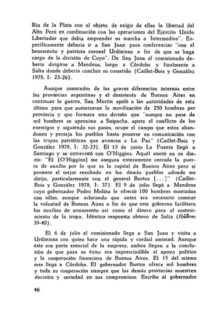 Río de la Plata con el objeto de ex1g1r de ellas la libertad del
Alto Perú en combinación con las operaciones del Ejército Unido
Libertador que debía emprender su marcha a Intermedios". Es~
pecíficamente debería ir a San Jua,n para conferenciar "con el
benemérito y patriota coronel Urdininea a fin de que se haga
cargo de la división de Cuyo". De San Juan el comisionado de~
hería dirigirse a Mendoza, luego a Córdoba y finalmente a
Salta donde debería concluir su cometido (Caillet~Bois y González
1978, 1: 23~26).
Aunque conocedor de las graves diferencias internas entre
las provincias argentinas y el desinterés de Buenos Aires en
continuar la guerra, San Martín apeló a las autoridades de esta
última para que autorizaran la movilización de 250 hombres por
provincia y que formara una divisón que "aunque no pase de
mil hombres se aproxime a Suipacha, apure el conflicto de los
enemigos y siguiendo sus pasos, ocupe el campo que estos aban~
donen y proteja los pueblos hasta ponerse en comunicación con
las tropas patrióticas que avancen a La Paz" (Caillet~Bois y
González 1978, 1: 32~33). El 15 de junio La Fuente llegó a
Santiago y se entrevistó con O'Higgins. Aquél anotó en su dia-
rio: "El [O'Higgins] me asegura enteramente cerrada la puer~
ta de auxilio por lo que es la capital de Buenos Aires pero sí
promete el mejor resultado en los demás pueblos adonde me
dirijo, particularmente ccn el general Bustos [ ... ] " (Caillet~
Bois y González 1978, 1: 37). El 9 de julio llegó a Mendoza
cuyo gobernador Pedro Molina le ofreció 100 hombres montados
con sillas, aunque aclarando que antes era necesario conocer
la voluntad de Buenos Aires a fin de que este gobierno facilitara
los auxilios de armamento así como el dinero para el sosteni~
miento de la tropa. Idéntica respuesta obtuvo de Salta (I6tifem:
39-40).
El 6 de julio el comisionado llega a San Juan y visita a
Urdininea con quien hace una rápida y cordial amistad. Aunque
éste era parte esencial de la empresa, ambos llegan a la conclu~
sión de que para su éxito era imprescindible el apoyo político
y la cooperación financiera de Buenos Aires. El 15 del mismo
mes llega a Córdoba. El gobernador Bustos ofrece mil hombres
y toda su cooperación siempre que las demás provincias muestren
decisión y seriedad en sus compromisos. Escribe al gobernador
46
 