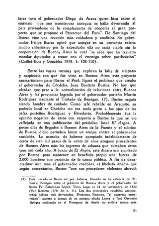 lares tuvo el gobernador Diego de Araoz quien hizo saber al
emisario "que una monstruosa anarquía se halla devorando at
país privándome de la complacencia de cooperar el gran pr~
yecto que se propone el Protector del Perú". De Santiago del
Estero vino una reacción más cuidadosa y analítica. Su gober~
nadar Felipe !barra opinó que aunque en su provincia existía
mucho entusiasmo por la expedición ella no sería viable sin la
cooperación de Buenos Aires la cual "se sabe que ha resuelto
mandar diputados a tratar con el enemigo sobre pacificación"
(Caillet-Bois y González 1978, 1: 108~ 11 O).
Entre las varias razones que explican la falta de simpatía
y suspicacia con que fue visto en Buenos Aires este proyecto
sanmartiniano para liberar el Perú, figura el problema que creaba
el gobernador de Córdoba, Juan Bautista Bustos. No hay que
olvidar que pese a la normalización de relaciones entre Buenos
Aires y las provincias lograda por el gobernador porteño Martín
Rodríguez mediante el Tratado de Benegas, (7). Bustos seguía
siendo hombre de cuidado. Como jefe rebelde en Arequito, su
poderío local en Córdoba no era nada grato a los ojos de los
jefes porteños Rodríguez y Rivadavia. Probablemente fue la
opinión negativa de éstos con respecto a Bustos la que se vio
.reflejada en una publicación del periódico local El :Argos. A
pocos días de 1legados a Buenos Aires de la Fuente y el sobrino
de Bustos, dicho periódico lanzó un ataque contra el gobernador
cordobés. Lo acusaba de haberse apropiado indebidamente de
cerca de cien mil pesos de la venta de unos azogues procedentes
de Buenos Aires más los ingresos de aduana que sumaban otros
cien mil cada año. A juicio de El Argos, este dinero era empleado
por Bustos para mantener en beneficio propio una fuerza de
2.000 hombres con perjuicio de la causa pública. A fin de desa~
creditar aún más al gobernador cordobés, el libelista añadía que
según comentarios, Bustos "con sus procederes violentos abrevió
(7) &te tratado se llamó así por haberse firmado en la estancia de Ti-
burdo Benegas entre el gobierno de Buenos Aires y el gobernador de
Santa Pe, Estanislao López. Tuvo Jugar el 21 de noviembre de 1820
(Ver Romero 1978: 20, n. 11). Los dos principales caudillos antipor-
telioa habían sido derrotados: Francisco Ramírez, "el sup>remo entre-
rriano", muerto a manos de su antiguo aliado López y José Gervasio
Artigas confinado en el Paraguay de donde no saldría nunca más.
51
 