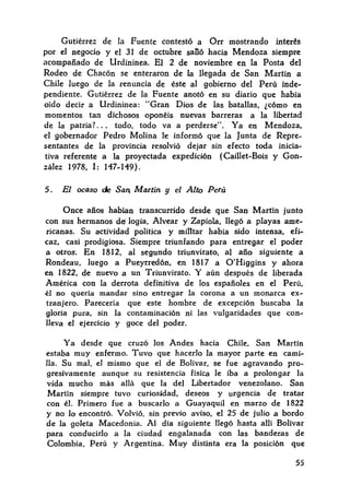 Gutiérrez de la Fuente contestó a Orr mostrando interés
por el negocio y el 31 de octubre saOó hacia Mendoza siempre
acompañado de Urdininea. El 2 de noviembre en la Posta del
Rodeo de Chacón se enteraron de la llegada de San Martín a
Chile luego de la renuncia de éste al gobierno del Perú inde-
pendiente. Gutiérrez de la Fuente anotó en su diario que había
oído decir a Urdininea: "Gran Dios de las batallas, ¿cómo en
momentos tan dichosos oponéis nuevas barreras a la libertad
de la patria?. . . todo, todo va a perderse". Ya en Mendoza,
el gobernador Pedro Malina le informó que la Junta de Repre-
sentantes de la provincia resolvió dejar sin efecto toda inicia-
tiva referente a la proyectada expedición (Caillet-Bois y Gon-
zález 1978, I: 147-149).
5. El ocaso de Sa11¡ Martín y el Alto Perú
Once años habían transcurrido desde que San Martín junto
con sus hermanos del logia, Alvear y Zapiola, llegó a playas ame-
ricanas. Su actividad política y miUtar había sido intensa, efi-
caz, casi prodigiosa. Siempre triunfando para entregar el poder
a otros. En 1812, al segundo triunvirato, al año siguiente a
Rondeau, luego a Pueyrredón, en 1817 a O'Higgins y ahora
en 1822, de nuevo a un Triunvirato. Y aún después de liberada
América con la derrota definitiva de los españoles en el Perú,
él no quería mandar sino entregar la corona a un monarca ex-
tranJero. Parecería que este hombre de excepción buscaba la
gloria pura, sin la contaminación ni las vulgaridades que con-
Ileva el ejercicio y goce del poder.
Ya desde que cruzó los Andes hacia Chile, San Martín
estaba muy enfermo. Tuvo que hacerlo la mayor parte en cami-
na. Su mal, el mismo que el de Bolívar, se fue agravando pro-
gresivamente aunque su resistencia física le iba a prolongar la
vida mucho más ailá que la del Libertador venezolano. San
Martín siempre tuvo curiosidad, deseos y urgencia de tratar
con él. Primero fue a buscarlo a Guayaquil en marzo de 1822
y no lo encontró. Volvió, sin previo aviso, el 25 de julio a bordo
de la goleta Macedonia. Al día siguiente llegó hasta allí Bolívar
para conducirlo a la ciudad engalanada con las banderas de
Colombia, Perú y Argentina. Muy distinta era la posición que
55
 